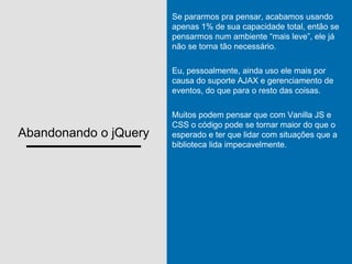 Abandonando o jQuery
Se pararmos pra pensar, acabamos usando
apenas 1% de sua capacidade total, então se
pensarmos num ambiente “mais leve”, ele já
não se torna tão necessário.
Eu, pessoalmente, ainda uso ele mais por
causa do suporte AJAX e gerenciamento de
eventos, do que para o resto das coisas.
Muitos podem pensar que com Vanilla JS e
CSS o código pode se tornar maior do que o
esperado e ter que lidar com situações que a
biblioteca lida impecavelmente.
 