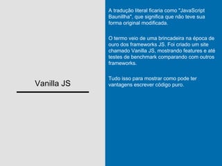 Vanilla JS
A tradução literal ficaria como "JavaScript
Baunillha", que significa que não teve sua
forma original modificada.
O termo veio de uma brincadeira na época de
ouro dos frameworks JS. Foi criado um site
chamado Vanilla JS, mostrando features e até
testes de benchmark comparando com outros
frameworks.
Tudo isso para mostrar como pode ter
vantagens escrever código puro.
 