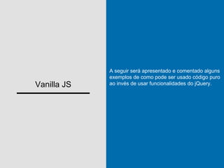 Vanilla JS
A seguir será apresentado e comentado alguns
exemplos de como pode ser usado código puro
ao invés de usar funcionalidades do jQuery.
 