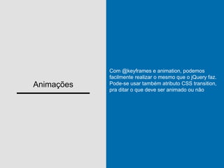 Animações
Com @keyframes e animation, podemos
facilmente realizar o mesmo que o jQuery faz.
Pode-se usar também atributo CSS transition,
pra ditar o que deve ser animado ou não
 