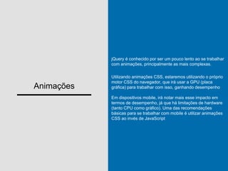 Animações
jQuery é conhecido por ser um pouco lento ao se trabalhar
com animações, principalmente as mais complexas.
Utilizando animações CSS, estaremos utilizando o próprio
motor CSS do navegador, que irá usar a GPU (placa
gráfica) para trabalhar com isso, ganhando desempenho
Em dispositivos mobile, irá notar mais esse impacto em
termos de desempenho, já que há limitações de hardware
(tanto CPU como gráfico). Uma das recomendações
básicas para se trabalhar com mobile é utilizar animações
CSS ao invés de JavaScript
 