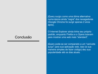Conclusão
jQuery surgiu como uma ótima alternativa
numa época ainda “negra" dos navegadores
(Google Chrome foi surgir apenas 2 anos
após).
O Internet Explorer ainda tinha seu próprio
padrão, enquanto Firefox e o Opera lutavam
para mostrar uma web mais “standard”.
jQuery pode-se ser comparado a um “canivete
suíço” para sua aplicação web, isso (e sua
maneira simples de fazer código) deu sua
popularidade até os dias atuais.
 