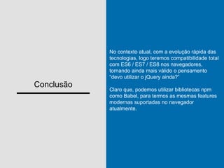 Conclusão
No contexto atual, com a evolução rápida das
tecnologias, logo teremos compatibilidade total
com ES6 / ES7 / ES8 nos navegadores,
tornando ainda mais válido o pensamento
“devo utilizar o jQuery ainda?”
Claro que, podemos utilizar bibliotecas npm
como Babel, para termos as mesmas features
modernas suportadas no navegador
atualmente.
 