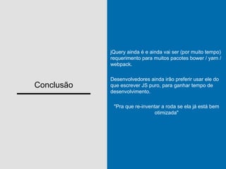 Conclusão
jQuery ainda é e ainda vai ser (por muito tempo)
requerimento para muitos pacotes bower / yarn /
webpack.
Desenvolvedores ainda irão preferir usar ele do
que escrever JS puro, para ganhar tempo de
desenvolvimento.
"Pra que re-inventar a roda se ela já está bem
otimizada"
 