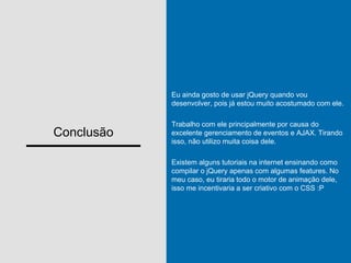 Conclusão
Eu ainda gosto de usar jQuery quando vou
desenvolver, pois já estou muito acostumado com ele.
Trabalho com ele principalmente por causa do
excelente gerenciamento de eventos e AJAX. Tirando
isso, não utilizo muita coisa dele.
Existem alguns tutoriais na internet ensinando como
compilar o jQuery apenas com algumas features. No
meu caso, eu tiraria todo o motor de animação dele,
isso me incentivaria a ser criativo com o CSS :P
 