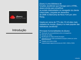 Introdução
jQuery é uma biblioteca de
funções JavaScript que interage com o HTML,
desenvolvida para simplificar
os scripts interpretados no navegador do cliente
(client-side). Lançada em dezembro
de 2006 no BarCamp de Nova York por John
Resig.
Usada por cerca de 77% dos 10 mil sites mais
visitados do mundo, jQuery é a mais popular das
bibliotecas JavaScript
Principais funcionalidades do jQuery:
• Resolução da incompatibilidade entre os navegadores.
• Redução de código.
• Reutilização do código através de plugins.
• Utilização de uma vasta quantidade de plugins criados por outros
desenvolvedores.
• Trabalha com AJAX e DOM.
• Implementação segura de recursos do CSS1, CSS2 e CSS3.
- wikipedia
 