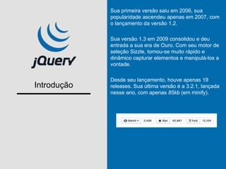 Introdução
Sua primeira versão saiu em 2006, sua
popularidade ascendeu apenas em 2007, com
o lançamento da versão 1.2.
Sua versão 1.3 em 2009 consolidou e deu
entrada a sua era de Ouro. Com seu motor de
seleção Sizzle, tornou-se muito rápido e
dinâmico capturar elementos e manipulá-los a
vontade.
Desde seu lançamento, houve apenas 19
releases. Sua última versão é a 3.2.1, lançada
nesse ano, com apenas 85kb (em minify).
 