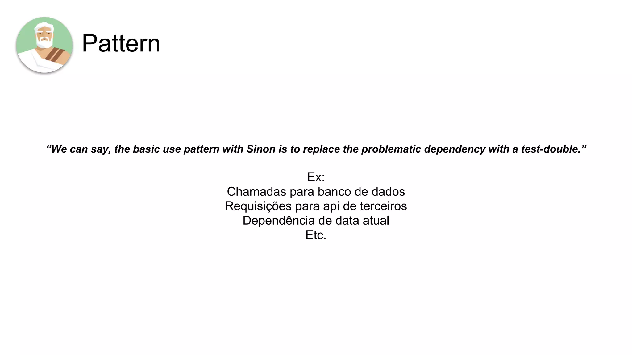 Pattern
“We can say, the basic use pattern with Sinon is to replace the problematic dependency with a test-double.”
Ex:
Chamadas para banco de dados
Requisições para api de terceiros
Dependência de data atual
Etc.
 