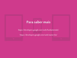 Para saber mais
https://developers.google.com/web/fundamentals/
https://developers.google.com/web/starter-kit/
 