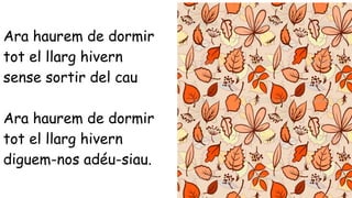 Ara haurem de dormir 
tot el llarg hivern 
sense sortir del cau 
Ara haurem de dormir 
tot el llarg hivern 
diguem-nos adéu-siau. 
 