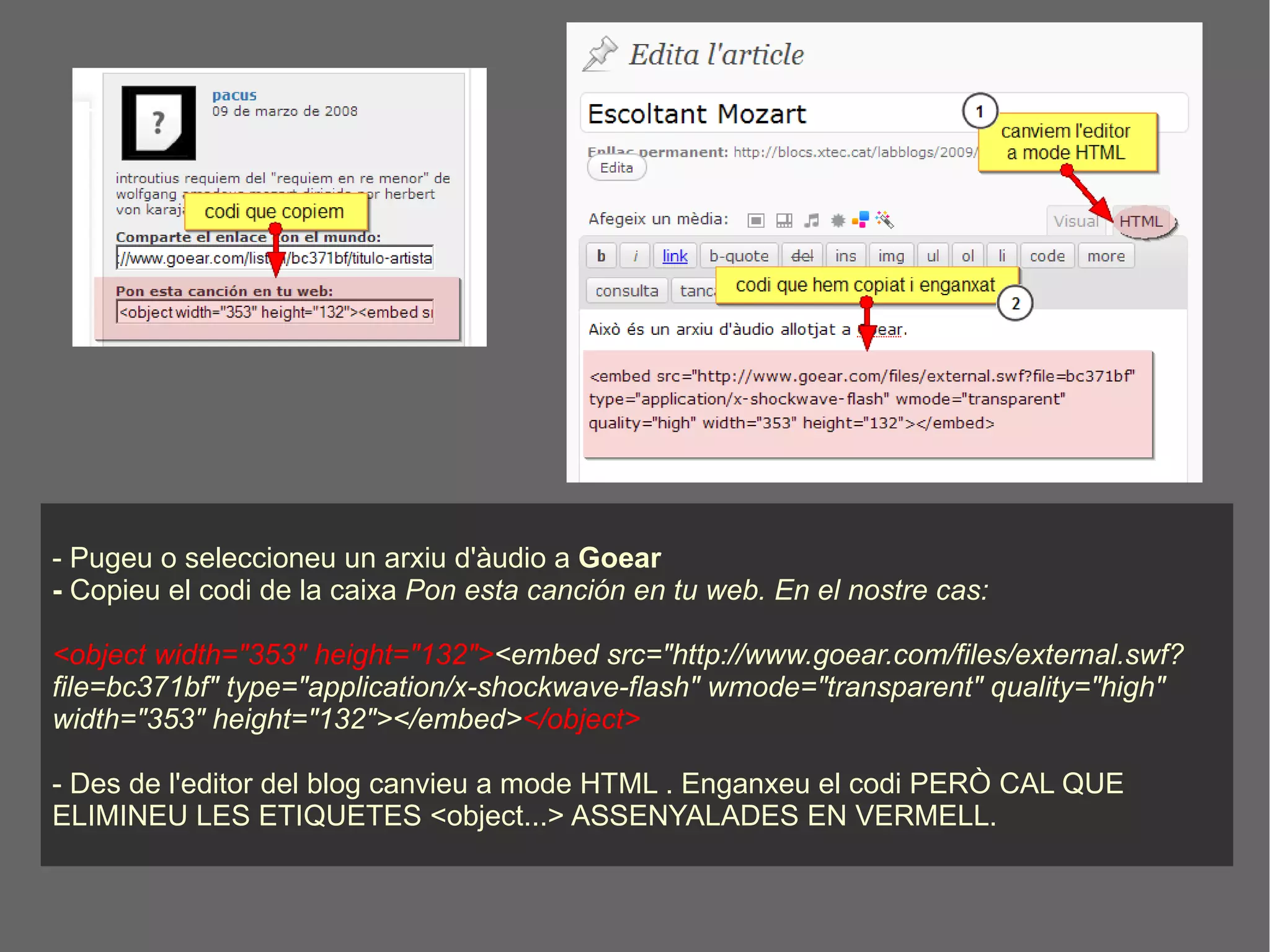 - Pugeu o seleccioneu un arxiu d'àudio a  Goear -  Copieu el codi de la caixa  Pon esta canción en tu web. En el nostre cas: <object width="353" height="132"> <embed src="http://www.goear.com/files/external.swf?file=bc371bf" type="application/x-shockwave-flash" wmode="transparent" quality="high" width="353" height="132"></embed> </object> - Des de l'editor del blog canvieu a mode HTML . Enganxeu el codi PERÒ CAL QUE ELIMINEU LES ETIQUETES <object...> ASSENYALADES EN VERMELL.  