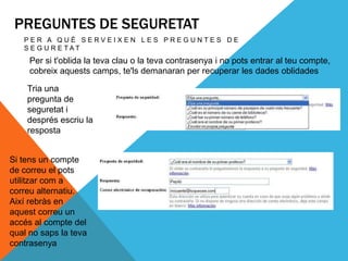PREGUNTES DE SEGURETAT
   PER A QUÈ SERVEIXEN LES PREGUNTES DE
   S E G U R E TAT
     Per si t'oblida la teva clau o la teva contrasenya i no pots entrar al teu compte,
     cobreix aquests camps, te'ls demanaran per recuperar les dades oblidades

    Tria una
    pregunta de
    seguretat i
    després escriu la
    resposta


Si tens un compte
de correu el pots
utilitzar com a
correu alternatiu.
Així rebràs en
aquest correu un
accés al compte del
qual no saps la teva
contrasenya
 