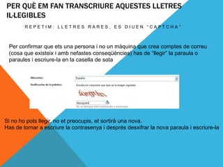 PER QUÈ EM FAN TRANSCRIURE AQUESTES LLETRES
IL·LEGIBLES
        REPETIM: LLETRES RARES, ES DIUEN “CAPTCHA”



 Per confirmar que ets una persona i no un màquina que crea comptes de correu
 (cosa que existeix i amb nefastes conseqüències) has de “llegir” la paraula o
 paraules i escriure-la en la casella de sota




Si no ho pots llegir, no et preocupis, et sortirà una nova.
Has de tornar a escriure la contrasenya i després desxifrar la nova paraula i escriure-la
 