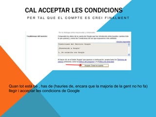 CAL ACCEPTAR LES CONDICIONS
          P E R TA L Q U E E L C O M P T E E S C R E I F I N A L M E N T




Quan tot està bé , has de (hauries de, encara que la majoria de la gent no ho fa)
llegir i acceptar les condicions de Google
 
