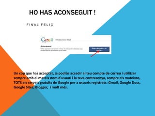HO HAS ACONSEGUIT !
        FINAL FELIÇ




Un cop que has acceptat, ja podràs accedir al teu compte de correu i utilitzar
sempre amb el mateix nom d'usuari i la teva contrasenya, sempre els mateixos,
TOTS els serveis gratuïts de Google per a usuaris registrats: Gmail, Google Docs,
Google Sites, Blogger, i molt més.
 
