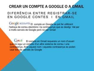 CREAR UN COMPTE A GOOGLE O A GMAIL
DIFERÈNCIA ENTRE REGISTRAR-SE
EN GOOGLE CONTES I EN GMAIL

El                   El compte en Google es pot fer utilitzant
l'adreça de correu electrònic i la contrasenya que es desitgi. Val per
a molts serveis de Google però no per Gmail



                 El compte en Gmail requereix un nom d'usuari
que no sigui un compte d'un altre sistema de correu i una
contrasenya. Amb aquest nom i aquesta contrasenya es poden
usar tots els serveis de Google
 