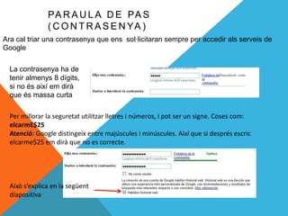 PA R A U L A D E PA S
               ( C O N T R A S E N YA )
Ara cal triar una contrasenya que ens sol·licitaran sempre per accedir als serveis de
Google

  La contrasenya ha de
  tenir almenys 8 dígits,
  si no és així em dirà
  que és massa curta

  Per millorar la seguretat utilitzar lletres i números, i pot ser un signe. Coses com:
  elcarmE$25
  Atenció: Google distingeix entre majúscules i minúscules. Així que si després escric
  elcarme$25 em dirà que no es correcte.




  Això s’explica en la següent
  diapositiva
 