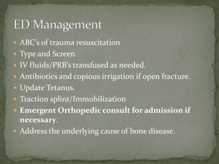  ABC’s of trauma resuscitation
 Type and Screen
 IV fluids/PRB’s transfused as needed.
 Antibiotics and copious irrigation if open fracture.
 Update Tetanus.
 Traction splint/Immobilization
 Emergent Orthopedic consult for admission if

necessary.
 Address the underlying cause of bone disease.

 