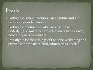  Pathologic Femur Fractures can be subtle and not

necessarily involve trauma.
 Pathologic fractures are often associated with
underlying serious disease such as metastatic cancer,
hereditary or renal disease..
 Investigate for the etiology of the bone weakening and
provide appropriate referral/admission as needed.

 