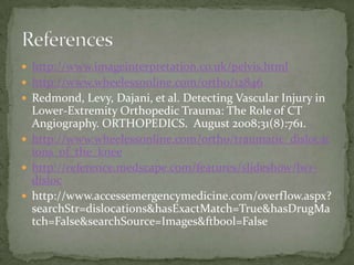  http://www.imageinterpretation.co.uk/pelvis.html
 http://www.wheelessonline.com/ortho/12846
 Redmond, Levy, Dajani, et al. Detecting Vascular Injury in

Lower-Extremity Orthopedic Trauma: The Role of CT
Angiography. ORTHOPEDICS. August 2008;31(8):761.
 http://www.wheelessonline.com/ortho/traumatic_dislocat
ions_of_the_knee
 http://reference.medscape.com/features/slideshow/lwrdisloc
 http://www.accessemergencymedicine.com/overflow.aspx?
searchStr=dislocations&hasExactMatch=True&hasDrugMa
tch=False&searchSource=Images&ftbool=False

 