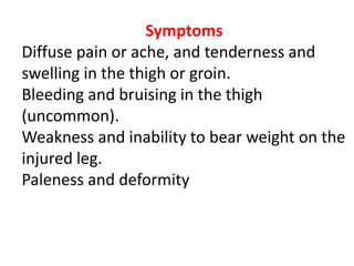 Symptoms
Diffuse pain or ache, and tenderness and
swelling in the thigh or groin.
Bleeding and bruising in the thigh
(uncommon).
Weakness and inability to bear weight on the
injured leg.
Paleness and deformity
 