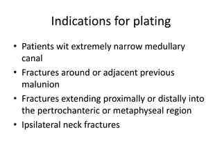 Indications for plating
• Patients wit extremely narrow medullary
canal
• Fractures around or adjacent previous
malunion
• Fractures extending proximally or distally into
the pertrochanteric or metaphyseal region
• Ipsilateral neck fractures
 
