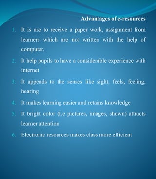 Advantages of e-resources
1. It is use to receive a paper work, assignment from
learners which are not written with the help of
computer.
2. It help pupils to have a considerable experience with
internet
3. It appends to the senses like sight, feels, feeling,
hearing
4. It makes learning easier and retains knowledge
5. It bright color (I.e pictures, images, shown) attracts
learner attention
6. Electronic resources makes class more efficient
 
