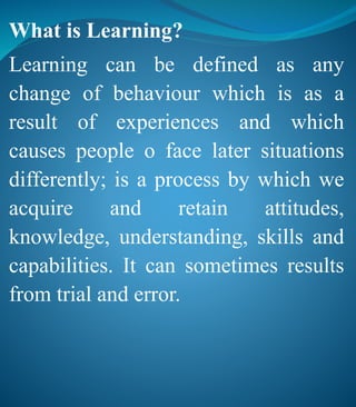 What is Learning?
Learning can be defined as any
change of behaviour which is as a
result of experiences and which
causes people o face later situations
differently; is a process by which we
acquire and retain attitudes,
knowledge, understanding, skills and
capabilities. It can sometimes results
from trial and error.
 