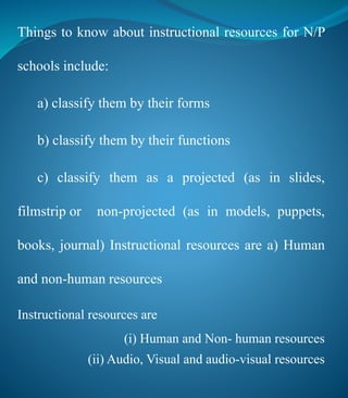 Things to know about instructional resources for N/P
schools include:
a) classify them by their forms
b) classify them by their functions
c) classify them as a projected (as in slides,
filmstrip or non-projected (as in models, puppets,
books, journal) Instructional resources are a) Human
and non-human resources
Instructional resources are
(i) Human and Non- human resources
(ii) Audio, Visual and audio-visual resources
 