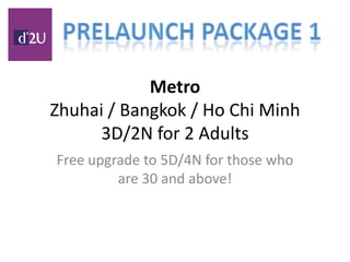MetroZhuhai / Bangkok / Ho Chi Minh3D/2N for 2 Adults Free upgrade to 5D/4N for those who are 30 and above! Prelaunch Package 1 