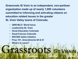 Grassroots St Vrain is an independent, non-partisan organization made up of nearly 1,000 volunteers committed to informing and activating citizens on education related issues in the greater  St. Vrain Valley towns of Colorado. ,[object Object]