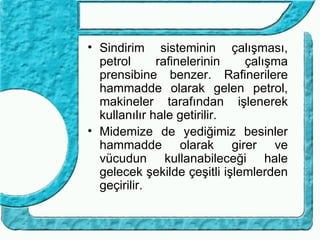 • Sindirim sisteminin çalışması,
  petrol      rafinelerinin   çalışma
  prensibine benzer. Rafinerilere
  hammadde olarak gelen petrol,
  makineler tarafından işlenerek
  kullanılır hale getirilir.
• Midemize de yediğimiz besinler
  hammadde olarak girer ve
  vücudun kullanabileceği hale
  gelecek şekilde çeşitli işlemlerden
  geçirilir.
 