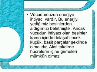 • Vücudumuzun enerjiye
  ihtiyacı vardır. Bu enerjiyi
  yediğimiz besinlerden
  aldığımızı belirtmiştik. Ancak
  vücudun ihtiyacı olan besinler
  kanın içinde dolaşabilecek
  küçük, basit parçalar şeklinde
  olmalıdır. Aksi takdirde
  hücrelerin içine girmeleri
  mümkün olmaz.
 