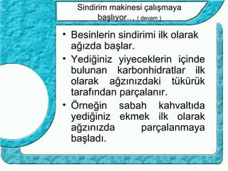 Sindirim makinesi çalışmaya
         başlıyor… ( devam )

• Besinlerin sindirimi ilk olarak
  ağızda başlar.
• Yediğiniz yiyeceklerin içinde
  bulunan karbonhidratlar ilk
  olarak ağzınızdaki tükürük
  tarafından parçalanır.
• Örneğin sabah kahvaltıda
  yediğiniz ekmek ilk olarak
  ağzınızda        parçalanmaya
  başladı.
 