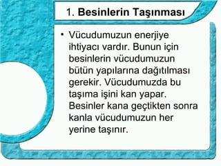 1. Besinlerin Taşınması

• Vücudumuzun enerjiye
  ihtiyacı vardır. Bunun için
  besinlerin vücudumuzun
  bütün yapılarına dağıtılması
  gerekir. Vücudumuzda bu
  taşıma işini kan yapar.
  Besinler kana geçtikten sonra
  kanla vücudumuzun her
  yerine taşınır.
 