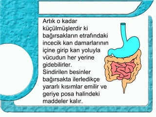 Artık o kadar
küçülmüşlerdir ki
bağırsakların etrafındaki
incecik kan damarlarının
içine girip kan yoluyla
vücudun her yerine
gidebilirler.
Sindirilen besinler
bağırsakta ilerledikçe
yararlı kısımlar emilir ve
geriye posa halindeki
maddeler kalır.
 