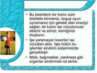 • Bu besinlerin bir kısmı sizin
  bisiklete binmeniz, koşup oyun
  oynamanız için gerekli olan enerjiyi
  sağlar, bir kısmı ise vücudunuza
  eklenir ve etinizi, kemiğinizi
  oluşturur.
• İşe yaramayan kısımlar ise
  vücuttan atılır. İşte bütün bu
  işlemler sindirim sisteminizde
  gerçekleşir.
• Mide, bağırsaklar, pankreas gibi
  organlar sindirimde rol alırlar.
 