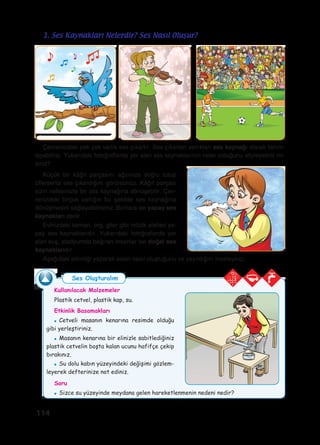 114
Kullanılacak Malzemeler
Plastik cetvel, plastik kap, su.
Etkinlik Basamakları
●	 Cetveli masanın kenarına resimde olduğu
gibi yerleştiriniz.
●	 Masanın kenarına bir elinizle sabitlediğiniz
plastik cetvelin boşta kalan ucunu hafifçe çekip
bırakınız.
●	 Su dolu kabın yüzeyindeki değişimi gözlem-
leyerek defterinize not ediniz.
Soru
●	 Sizce su yüzeyinde meydana gelen hareketlenmenin nedeni nedir?
Çevrenizdeki pek çok varlık ses çıkartır. Ses çıkartan varlıkları ses kaynağı olarak tanım-
layabiliriz. Yukarıdaki fotoğraflarda yer alan ses kaynaklarının neler olduğunu söyleyebilir mi-
siniz?
Küçük bir kâğıt parçasını ağzınıza doğru tutup
üflerseniz ses çıkardığını görürsünüz. Kâğıt parçası
sizin nefesinizle bir ses kaynağına dönüşebilir. Çev-
renizdeki birçok varlığın bu şekilde ses kaynağına
dönüşmesini sağlayabilirsiniz. Bunlara ise yapay ses
kaynakları denir.
Evinizdeki keman, org, gitar gibi müzik aletleri ya-
pay ses kaynaklarıdır. Yukarıdaki fotoğraflarda yer
alan kuş, stadyumda bağıran insanlar ise doğal ses
kaynaklarıdır.
Aşağıdaki etkinliği yaparak sesin nasıl oluştuğunu ve yayıldığını inceleyiniz.
1. Ses Kaynakları Nelerdir? Ses Nasıl Oluşur?
Ses Oluşturalım
 