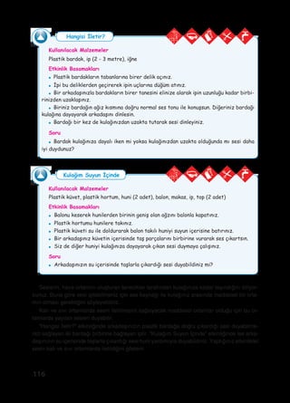 116
Seslerin, hava ortamını oluşturan tanecikler tarafından kulağınıza kadar taşındığını biliyor-
sunuz. Buna göre sesi işitebilmeniz için ses kaynağı ile kulağınız arasında maddesel bir orta-
mın olması gerektiğini söyleyebiliriz.
Katı ve sıvı ortamlarda sesin iletilmesini sağlayacak maddesel ortamlar olduğu için bu or-
tamlarda yayılan sesleri duyabilir.
“Hangisi İletir?” etkinliğinde arkadaşınızın plastik bardağa doğru çıkardığı sesi duyabilme-
nizi sağlayan iki bardağı birbirine bağlayan iptir. “Kulağım Suyun İçinde” etkinliğinde ise arka-
daşınızın su içerisinde taşlarla çıkardığı sesi huni yardımıyla duyabildiniz. Yaptığınız etkinlikler
sesin katı ve sıvı ortamlarda iletildiğini gösterir.
Kullanılacak Malzemeler
Plastik bardak, ip (2 - 3 metre), iğne
Etkinlik Basamakları
●	 Plastik bardakların tabanlarına birer delik açınız.
●	 İpi bu deliklerden geçirerek ipin uçlarına düğüm atınız.
●	 Bir arkadaşınızla bardakların birer tanesini elinize alarak ipin uzunluğu kadar birbi-
rinizden uzaklaşınız.
●	 Biriniz bardağın ağız kısmına doğru normal ses tonu ile konuşsun. Diğeriniz bardağı
kulağına dayayarak arkadaşını dinlesin.
●	 Bardağı bir kez de kulağınızdan uzakta tutarak sesi dinleyiniz.
Soru
●	 Bardak kulağınıza dayalı iken mi yoksa kulağınızdan uzakta olduğunda mı sesi daha
iyi duydunuz?
Hangisi İletir?
Kullanılacak Malzemeler
Plastik küvet, plastik hortum, huni (2 adet), balon, makas, ip, top (2 adet)
Etkinlik Basamakları
●	 Balonu keserek hunilerden birinin geniş olan ağzını balonla kapatınız.
●	 Plastik hortumu hunilere takınız.
●	 Plastik küveti su ile doldurarak balon takılı huniyi suyun içerisine batırınız.
●	 Bir arkadaşınız küvetin içerisinde taş parçalarını birbirine vurarak ses çıkartsın.
●	 Siz de diğer huniyi kulağınıza dayayarak çıkan sesi duymaya çalışınız.
Soru
●	 Arkadaşınızın su içerisinde taşlarla çıkardığı sesi duyabildiniz mi?
Kulağım Suyun İçinde
 