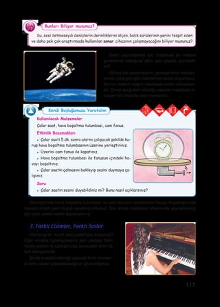 117
Etkinliğinizde hava boşaltma tulumbası ile cam fanusun içerisindeki havayı boşalttığınızda
havasız ortam yani boşluk yaratmış oldunuz. Ses ancak maddesel ortamlarda yayılabileceği
için çalar saatin sesini duyamadınız.
Su, sesi iletmeseydi denizlerin derinliklerini ölçen, balık sürülerinin yerini tespit eden
ve daha pek çok araştırmada kullanılan sonar cihazının çalışmayacağını biliyor musunuz?
Bunları Biliyor musunuz?
Sesin yayılabilmesi için maddesel bir ortama
gereksinim olduğuna göre ses uzayda yayılabilir
mi?
Güneş’teki patlamaların, gezegenlerin hareket-
lerinin, çarpışan gök cisimlerinin sesini duyamayız.
Bunun nedeni uzayın maddesel ortam olmaması-
dır. Şimdi aşağıdaki etkinliği yaparak maddesel ol-
mayan bir ortamda sesi inceleyiniz.
Herhangi bir müzik aleti çalabiliyor musunuz?
Eğer müzikle ilgileniyorsanız aynı parçayı farklı
müzik aletleri ile çaldığınızda seslerdeki farklılığı
fark etmişsinizdir.
Şimdi sıradaki etkinliği yaparak farklı cisimler-
le farklı sesler çıkarabileceğinizi gözlemleyiniz.
3. Farklı Cisimler, Farklı Sesler
Kullanılacak Malzemeler
Çalar saat, hava boşaltma tulumbası, cam fanus.
Etkinlik Basamakları
●	 Çalar saati 5 dk. sonra alarmı çalışacak şekilde ku-
rup hava boşaltma tulumbasının üzerine yerleştiriniz.
●	 Üzerini cam fanus ile kapatınız.
●	 Hava boşaltma tulumbası ile fanusun içindeki ha-
vayı boşaltınız.
●	 Çalar saatin çalmasını bekleyip sesini duymaya ça-
lışınız.
Soru
●	 Çalar saatin sesini duyabildiniz mi? Bunu nasıl açıklarsınız?
Kendi Boşluğumuzu Yaratalım
 
