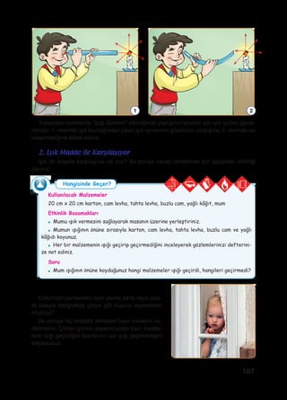107
Kullanılacak Malzemeler
20 cm x 20 cm karton, cam levha, tahta levha, buzlu cam, yağlı kâğıt, mum
Etkinlik Basamakları
●	 Mumu ışık vermesini sağlayarak masanın üzerine yerleştiriniz.
●	 Mumun ışığının önüne sırasıyla karton, cam levha, tahta levha, buzlu cam ve yağlı
kâğıdı koyunuz.
●	 Her bir malzemenin ışığı geçirip geçirmediğini inceleyerek gözlemlerinizi defterini-
ze not ediniz.
Soru
●	 Mum ışığının önüne koyduğunuz hangi malzemeler ışığı geçirdi, hangileri geçirmedi?
Işık bir engelle karşılaşırsa ne olur? Bu soruya cevap verebilmek için aşağıdaki etkinliği
yapınız.
2. Işık Madde ile Karşılaşıyor
Hangisinde Geçer?
Yukarıdaki resimlerde “Işığı Görelim” etkinliğinde yaptığınız işlemler için ışık ışınları göste-
rilmiştir. 1. resimde ışık kaynağından çıkan ışık ışınlarının gözünüze ulaştığına, 2. resimde ise
ulaşamadığına dikkat ediniz.
1 2
Evlerinizin pencereleri cam yerine tahta veya plas-
tik olsaydı fotoğraftaki çocuk gibi dışarıyı seyredebilir
miydiniz?
Bu soruya hiç tereddüt etmeden hayır cevabını ve-
rebilirsiniz. Çünkü günlük yaşamınızdan bazı madde-
lerin ışığı geçirdiğini bazılarının ise ışığı geçirmediğini
biliyorsunuz.
 