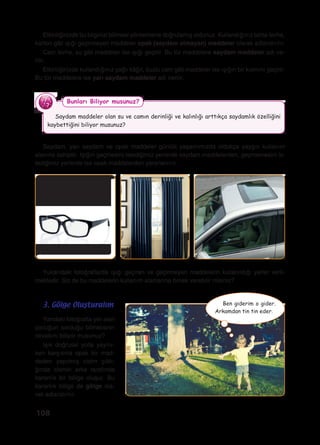 108
Etkinliğinizde bu bilginizi bilimsel yöntemlerle doğrulamış oldunuz. Kullandığınız tahta levha,
karton gibi ışığı geçirmeyen maddeler opak (saydam olmayan) maddeler olarak adlandırılır.
Cam levha, su gibi maddeler ise ışığı geçirir. Bu tür maddelere saydam maddeler adı ve-
rilir.
Etkinliğinizde kullandığınız yağlı kâğıt, buzlu cam gibi maddeler ise ışığın bir kısmını geçirir.
Bu tür maddelere ise yarı saydam maddeler adı verilir.
Saydam maddeler olan su ve camın derinliği ve kalınlığı arttıkça saydamlık özelliğini
kaybettiğini biliyor musunuz?
Bunları Biliyor musunuz?
Saydam, yarı saydam ve opak maddeler günlük yaşamımızda oldukça yaygın kullanım
alanına sahiptir. Işığın geçmesini istediğimiz yerlerde saydam maddelerden, geçmemesini is-
tediğimiz yerlerde ise opak maddelerden yararlanırız.
Yukarıdaki fotoğraflarda ışığı geçiren ve geçirmeyen maddelerin kullanıldığı yerler veril-
mektedir. Siz de bu maddelerin kullanım alanlarına örnek verebilir misiniz?
Yandaki fotoğrafta yer alan
çocuğun sorduğu bilmecenin
cevabını biliyor musunuz?
Işık doğrusal yolla yayılır-
ken karşısına opak bir mad-
deden yapılmış cisim çıktı-
ğında cismin arka tarafında
karanlık bir bölge oluşur. Bu
karanlık bölge de gölge ola-
rak adlandırılır.
3. Gölge Oluşturalım Ben giderim o gider.
Arkamdan tin tin eder.
 