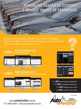Grupo MegaDealer
AVALIAÇÃO, GESTÃO DE ESTOQUE
E REPASSE ONLINE DE SEMINOVOS
(11) 5096.2669 | sales@autoavaliar.com.br
www.autoavaliar.com.br
Quanto sua concessionária perde por causa de uma má avaliação?
Qual marca, modelo e ano que dá mais retorno para sua concessionária?
Qual o maior valor no repasse de um veículo?
AUTO AVALIAR USBI
A MELHOR AVALIAÇÃO
AUTO AVALIAR B2B
O MAIOR REPASSE DE VEÍCULOS ONLINE DO BRASIL
+ 1.000 concessionárias participantes
+ 11.000 revendedores multimarcas
+ 3.000 avaliações dia no USBI
+3.000 carros por mês no B2B
 
