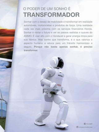 /HondaBR
/company/honda-brasil
O PODER DE UM SONHO É
TRANSFORMADOR
Sonhar com o desejo de mobilidade é transformar em realidade
automóveis, motocicletas e produtos de força. Uma realidade
cada vez mais próxima com os serviços ﬁnanceiros Honda.
Sonhar é visitar o futuro e ver os passos realistas e suaves do
ASIMO. É voar alto com o HondaJet e gerar energia limpa para
sua fábrica. Mas sonho que transforma, é o que valoriza o
aspecto humano e educa para um trânsito harmonioso e
seguro.seguro. Porque não basta apenas sonhar, é preciso
transformar.
/HondaBR
/company/honda-brasil
O PODER DE UM SONHO É
TRANSFORMADOR
Sonhar com o desejo de mobilidade é transformar em realidade
automóveis, motocicletas e produtos de força. Uma realidade
cada vez mais próxima com os serviços ﬁnanceiros Honda.
Sonhar é visitar o futuro e ver os passos realistas e suaves do
ASIMO. É voar alto com o HondaJet e gerar energia limpa para
sua fábrica. Mas sonho que transforma, é o que valoriza o
aspecto humano e educa para um trânsito harmonioso e
seguro.seguro. Porque não basta apenas sonhar, é preciso
transformar.
 