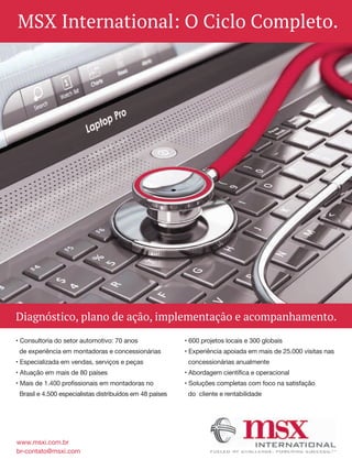 Diagnóstico, plano de ação, implementação e acompanhamento.
www.msxi.com.br
br-contato@msxi.com
MSX International: O Ciclo Completo.
• Consultoria do setor automotivo: 70 anos
de experiência em montadoras e concessionárias
• Especializada em vendas, serviços e peças
• Atuação em mais de 80 países
• Mais de 1.400 profissionais em montadoras no
Brasil e 4.500 especialistas distribuídos em 48 países
• 600 projetos locais e 300 globais
• Experiência apoiada em mais de 25.000 visitas nas
concessionárias anualmente
• Abordagem científica e operacional
• Soluções completas com foco na satisfação
do cliente e rentabilidade
 