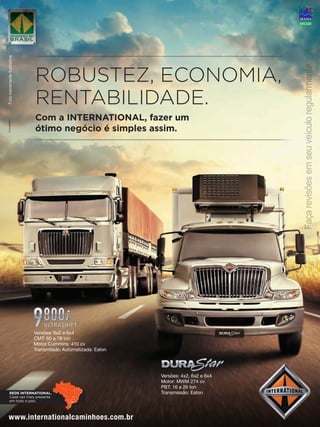 ROBUSTEZ, ECONOMIA,
RENTABILIDADE.
Com a INTERNATIONAL, fazer um
ótimo negócio é simples assim.
Fotomeramenteilustrativa.
®
Façarevisõesemseuveículoregularmente.
www.internationalcaminhoes.com.br
REDE INTERNATIONAL.
Cada vez mais presente
em todo o país.
Versões: 4x2, 6x2 e 6x4
Motor: MWM 274 cv
PBT: 16 a 26 ton
Transmissão: Eaton
Versões: 6x2 e 6x4
CMT: 60 a 78 ton
Motor Cummins: 410 cv
Transmissão Automatizada: Eaton
 
