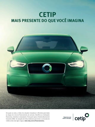 CETIP
MAIS PRESENTE DO QUE VOCÊ IMAGINA
Há quase 20 anos, a Cetip cria soluções inovadoras e eficientes para todas
as etapas do ciclo de financiamento de veículos. Beneficia as instituições
financeiras, revendas e compradores. É ela quem opera o Sistema Nacional de
Gravames (SNG). As soluções da Cetip colaboram para tornar a concessão de
crédito ainda mais ágil e segura. www.cetip.com.br/financiamentos.
 