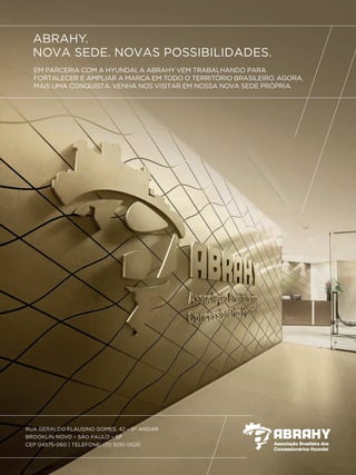 ABRAHY.
NOVA SEDE. NOVAS POSSIBILIDADES.
EM PARCERIA COM A HYUNDAI, A ABRAHY VEM TRABALHANDO PARA
FORTALECER E AMPLIAR A MARCA EM TODO O TERRITÓRIO BRASILEIRO. AGORA,
MAIS UMA CONQUISTA: VENHA NOS VISITAR EM NOSSA NOVA SEDE PRÓPRIA.
RUA GERALDO FLAUSINO GOMES, 42 – 5O
ANDAR
BROOKLIN NOVO – SÃO PAULO – SP
CEP 04575-060 | TELEFONE: (11) 5051-0520
 