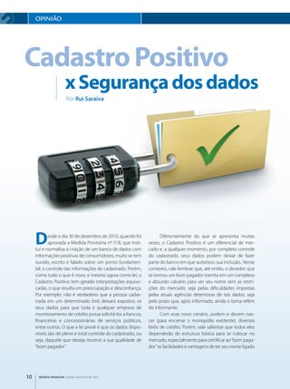 OpINIãO




Cadastro Positivo
                     x segurança dos dados
                      Por Rui Saraiva




     D       esde o dia 30 de dezembro de 2010, quando foi
             aprovada a Medida Provisória nº 518, que insti­
     tui e normaliza a criação de um banco de dados com
                                                                     Diferentemente do que se apresenta muitas
                                                               vezes, o Cadastro Positivo é um diferencial de mer­
                                                               cado e, a qualquer momento, por completo controle
     informações positivas de consumidores, muito se tem       do cadastrado, seus dados podem deixar de fazer
     ouvido, escrito e falado sobre um ponto fundamen­         parte do banco em que autorizou sua inclusão.. Nesse
     tal: o controle das informações do cadastrado. Porém,     contexto, vale lembrar que, até então, o devedor que
     como tudo o que é novo, e mesmo agora como lei, o         se tornou um bom pagador tramita em um complexo
     Cadastro Positivo tem gerado interpretações equivo­       e absurdo calvário para ver seu nome sem as restri­
     cadas, o que resulta em preocupação e desconfiança.       ções do mercado, seja pelas dificuldades impostas
     Por exemplo: não é verdadeiro que a pessoa cadas­         pelas atuais agências detentoras de tais dados, seja
     trada em um determinado birô deixará expostos os          pelo prazo que, após informado, ainda o torna refém
     seus dados para que toda e qualquer empresa de            do informante.
     monitoramento de crédito possa solicitá­los a bancos,           Com esse novo cenário, podem e devem nas­
     financeiras e concessionárias de serviços públicos,       cer (para encerrar o monopólio existente), diversos
     entre outros. O que a lei prevê é que os dados dispo­     birôs de crédito. Porém, vale salientar que todos eles
     níveis são de pleno e total controle do cadastrado, ou    dependerão de estrutura básica para se colocar no
     seja, daquele que deseja mostrar a sua qualidade de       mercado, especialmente para certificar ao “bom paga­
     “bom pagador”.                                            dor” as facilidades e vantagens de ter seu nome ligado




10    REVISTA FENACON julho-agosto de 2011
 