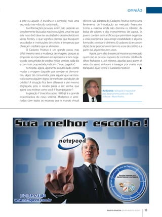 OpINIãO

a este ou àquele. A escolha e o controle, mais uma        oferece, são adeptos do Cadastro Positivo como uma
vez, estão nas mãos do cadastrado.                        ferramenta de introdução ao mercado financeiro.
        As informações pessoais, assim, não poderão ser   Como a maioria ainda não domina os trâmites da
simplesmente buscadas nas instituições, uma vez que       bolsa de valores e dos investimentos de capital, os
este novo birô deve ter seu trabalho desenvolvido em      jovens contam com artifícios que permitem organizar
várias frentes, o que significa clientes que busquem      a vida econômica para atingir estabilidade e alguma
seus dados e instituições de crédito e empresas que       forma de controlar o dinheiro. O cadastro dá essa con­
ofereçam crediário que as alimente.                       dição de se posicionarem bem no score de crédito e, a
        O Cadastro Positivo é um grande passo, mas        partir daí, alçarem outros voos.
difícil mesmo será a mudança de imagem, porque as                Agora, com a lei, é essencial mostrar ao mercado
empresas se especializaram em apresentar a face nega­     quem são as pessoas capazes de contratar crédito de
tiva do consumidor de crédito. Nesse sentido, cada dia    olhos fechados e, até mesmo, aquelas para quem as
e com mais propriedade, indicam o “mau pagador”.          velas do vento voltaram a navegar por mares mais
        A moeda, agora, apresenta o outro lado: como      tranquilos. Que venha o Cadastro Positivo!
mudar a imagem daquele que sempre se demons­
trou algoz do consumidor, para aquele que vai mos­
trá­lo como alguém digno de melhores condições de
crédito? A situação fica bem diferente e até mesmo
engraçada, pois o recado passa a ser: venha, que
agora vou mostrar como você é “bom pagador”!                                Rui Saraiva é advogado e responsável
        A geração Y (nascidos após 1980) já é a grande                      pelo departamento jurídico da C&M
incentivadora do novo sistema. Modernos e ante­                             Software – Maxxi Positivo.
nados com todos os recursos que o mundo virtual




                                                                                REVISTA FENACON julho-agosto de 2011   11
 